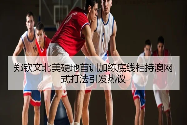 郑钦文北美硬地首训加练底线相持澳网式打法引发热议