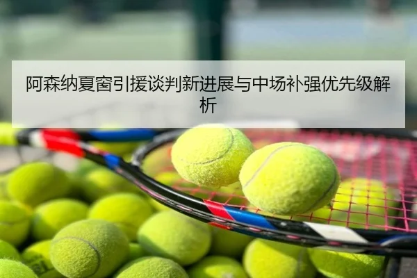 阿森纳夏窗引援谈判新进展与中场补强优先级解析