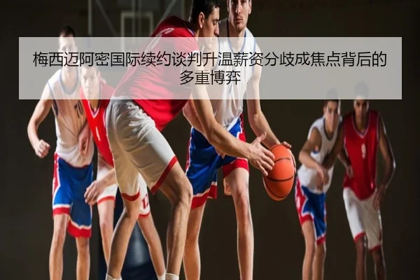 梅西迈阿密国际续约谈判升温薪资分歧成焦点背后的多重博弈