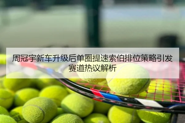 周冠宇新车升级后单圈提速索伯排位策略引发赛道热议解析